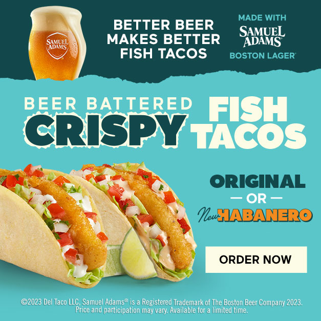 Graphic text at the top reads Better Beer Makes Better Fish Tacos. Made With Samuel Adams Boston Lager. Below are two fish tacos. Above those tacos reads Beer Battered Crispy Fish Tacos. At the side reads Original Or New Habanero. Below is a text in a box that says: 2023 Del Taco LLC. Samuel Adams is a Registered Trademark of the Boston Beer Company 2023. Price and participation may vary. Available for a limited time.